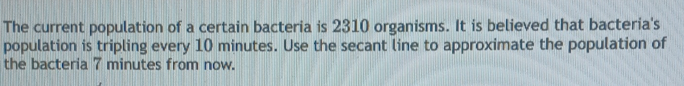 The current population of a certain bacteria is 2310 organisms. It is believed that bacteria's 
population is tripling every 10 minutes. Use the secant line to approximate the population of 
the bacteria 7 minutes from now.