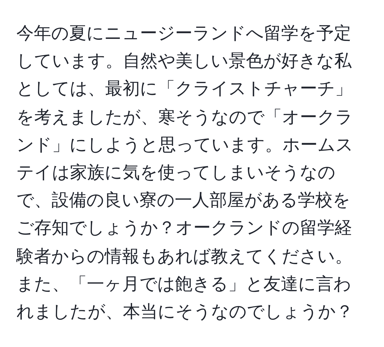 今年の夏にニュージーランドへ留学を予定しています。自然や美しい景色が好きな私としては、最初に「クライストチャーチ」を考えましたが、寒そうなので「オークランド」にしようと思っています。ホームステイは家族に気を使ってしまいそうなので、設備の良い寮の一人部屋がある学校をご存知でしょうか？オークランドの留学経験者からの情報もあれば教えてください。また、「一ヶ月では飽きる」と友達に言われましたが、本当にそうなのでしょうか？