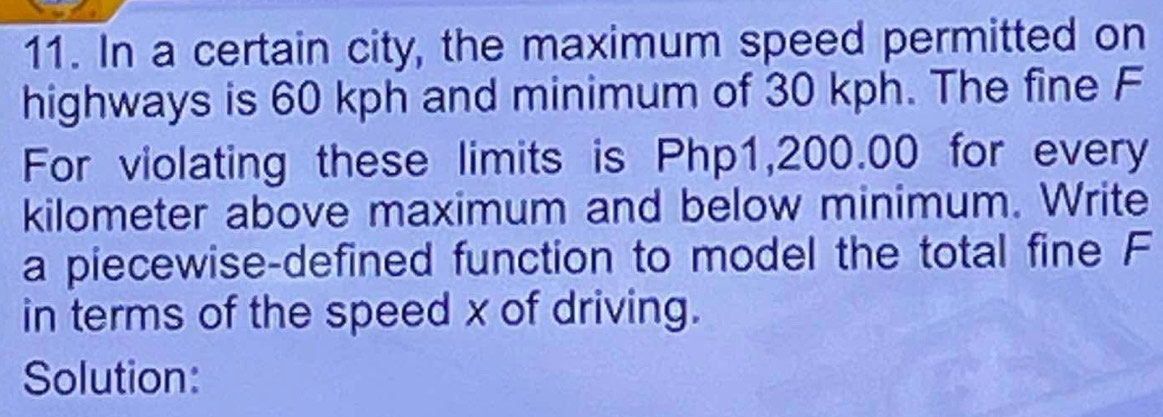 In a certain city, the maximum speed permitted on 
highways is 60 kph and minimum of 30 kph. The fine F 
For violating these limits is Php1,200.00 for every 
kilometer above maximum and below minimum. Write 
a piecewise-defined function to model the total fine F
in terms of the speed x of driving. 
Solution: