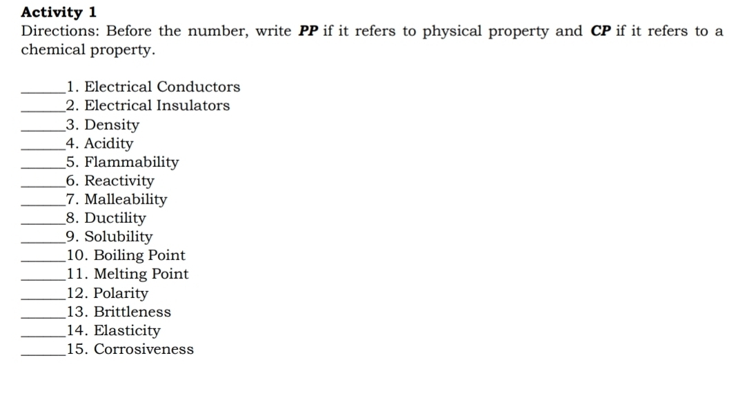 Activity 1 
Directions: Before the number, write PP if it refers to physical property and CP if it refers to a 
chemical property. 
_1. Electrical Conductors 
_2. Electrical Insulators 
_3. Density 
_4. Acidity 
_5. Flammability 
_6. Reactivity 
_7. Malleability 
_8. Ductility 
_9. Solubility 
_10. Boiling Point 
_11. Melting Point 
_12. Polarity 
_13. Brittleness 
_14. Elasticity 
_ 
15. Corrosiveness