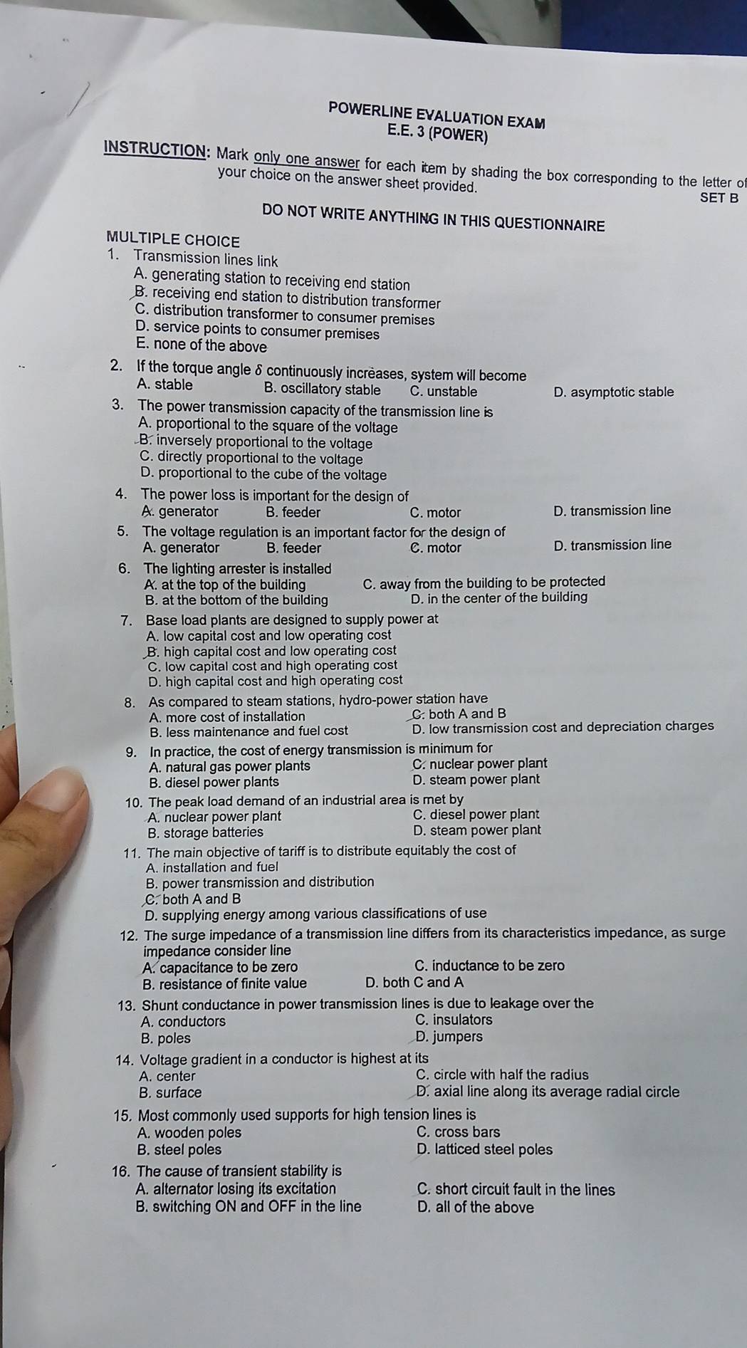 POWERLINE EVALUATION EXAM
E.E. 3 (POWER)
INSTRUCTION: Mark only one answer for each item by shading the box corresponding to the letter of
your choice on the answer sheet provided.
SET B
DO NOT WRITE ANYTHING IN THIS QUESTIONNAIRE
MULTIPLE CHOICE
1. Transmission lines link
A. generating station to receiving end station
B. receiving end station to distribution transformer
C. distribution transformer to consumer premises
D. service points to consumer premises
E. none of the above
2. If the torque angle δ continuously increases, system will become
A. stable B. oscillatory stable C. unstable D. asymptotic stable
3. The power transmission capacity of the transmission line is
A. proportional to the square of the voltage
B. inversely proportional to the voltage
C. directly proportional to the voltage
D. proportional to the cube of the voltage
4. The power loss is important for the design of
A. generator B. feeder C. motor D. transmission line
5. The voltage regulation is an important factor for the design of
A. generator B. feeder C. motor D. transmission line
6. The lighting arrester is installed
A. at the top of the building C. away from the building to be protected
B. at the bottom of the building D. in the center of the building
7. Base load plants are designed to supply power at
A. low capital cost and low operating cost
B. high capital cost and low operating cost
C. low capital cost and high operating cost
D. high capital cost and high operating cost
8. As compared to steam stations, hydro-power station have
A. more cost of installation C: both A and B
B. less maintenance and fuel cost D. low transmission cost and depreciation charges
9. In practice, the cost of energy transmission is minimum for
A. natural gas power plants C. nuclear power plant
B. diesel power plants D. steam power plant
10. The peak load demand of an industrial area is met by
A. nuclear power plant C. diesel power plant
B. storage batteries D. steam power plant
11. The main objective of tariff is to distribute equitably the cost of
A. installation and fuel
B. power transmission and distribution
C. both A and B
D. supplying energy among various classifications of use
12. The surge impedance of a transmission line differs from its characteristics impedance, as surge
impedance consider line
A. capacitance to be zero C. inductance to be zero
B. resistance of finite value D. both C and A
13. Shunt conductance in power transmission lines is due to leakage over the
A. conductors C. insulators
B. poles D. jumpers
14. Voltage gradient in a conductor is highest at its
A. center C. circle with half the radius
B. surface D. axial line along its average radial circle
15. Most commonly used supports for high tension lines is
A. wooden poles C. cross bars
B. steel poles D. latticed steel poles
16. The cause of transient stability is
A. alternator losing its excitation C. short circuit fault in the lines
B. switching ON and OFF in the line D. all of the above