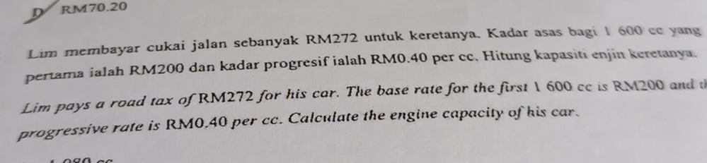 RM70.20
Lim membayar cukai jalan sebanyak RM272 untuk keretanya. Kadar asas bagi 1 600 cc yang 
pertama ialah RM200 dan kadar progresif ialah RM0.40 per cc. Hitung kapasiti enjin keretanya. 
Lim pays a road tax of RM272 for his car. The base rate for the first 1 600 cc is RM200 and t 
progressive rate is RM0,40 per cc. Calculate the engine capacity of his car.