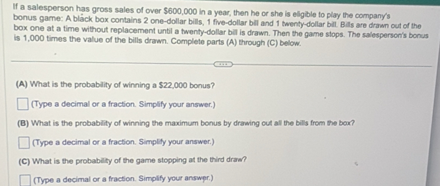 If a salesperson has gross sales of over $600,000 in a year, then he or she is eligible to play the company's 
bonus game: A black box contains 2 one-dollar bills, 1 five-dollar bill and 1 twenty-dollar bill. Bills are drawn out of the 
box one at a time without replacement until a twenty-dollar bill is drawn. Then the game stops. The salesperson's bonus 
is 1,000 times the value of the bills drawn. Complete parts (A) through (C) below. 
(A) What is the probability of winning a $22,000 bonus? 
(Type a decimal or a fraction. Simplify your answer.) 
(B) What is the probability of winning the maximum bonus by drawing out all the bills from the box? 
(Type a decimal or a fraction. Simplify your answer.) 
(C) What is the probability of the game stopping at the third draw? 
(Type a decimal or a fraction. Simplify your answer.)