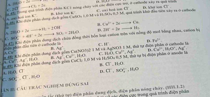 A. 2H_2O+2cto H_2
D. H_2O
114.5; Trong quá trình điện phân KC1 nóng chảy với các điện cực trơ, ở cathode xây ra quá trình
C. 2Cl^-to Cl_2+2e.
B. khử ion K*. C. oxi hoá ion CF . D. khứ ion CI^-.
n46: :  Khí diện phân dung dịch gồm Cư 4 1.0 M và H_2SO 04 0,5 M, quả trình khử đầu tiên xảy ra ở cathode
A. oxi hoá ion K^+.
SO
overline loverline B
B. Cu^(2+)+2eto Cu.
A. 2H_2O+2eto H_2+2OH^-
C. SO_4^((2-)+4H^+)+2eto SO_2+2H_2O. D. 2H^++2eto H_2.
Au 47: Khi điện phân dung dịch chứa đồng thời bốn loại cation trên với nồng độ mol bằng nhau, cation bị
D. Fe^(2+).
diện phân đầu tiên ở cathode là
C. H^+.
B. Ag^+. Cu^(2+),H_2O^+,Ag^+.
D.
* 48: Khi điện phân dung dịch gồm t Cu(NO3)21M và AgNO3 1 M, thứ tự điện phân ở cathode là
A Cu^(2+).
A. Cu^(2+),Ag^+,H_2O. B. Ag^+,Cu^(2+),H_2O. C. H_2O,Cu^(2+),Ag^+.
49 : Khi điện phân dung dịch gồm CuCl_21,0M và H_2SO_4 0,5 M, thứ tự bị điện phân ở anode là
B. Cl^-,H_2O.
A. H_2O,Cl^-
c. SO_4^((2-),Cl^-),H_2O D. Cl^-,SO_4^((2-),H_2)O
lân II: câu trác nghiệm đúng sai
ần tắc (thứ tự) điện phân dung dịch, điện phân nóng chảy. (HH.1.2)
đ c điện cực trong quá trình điện phân