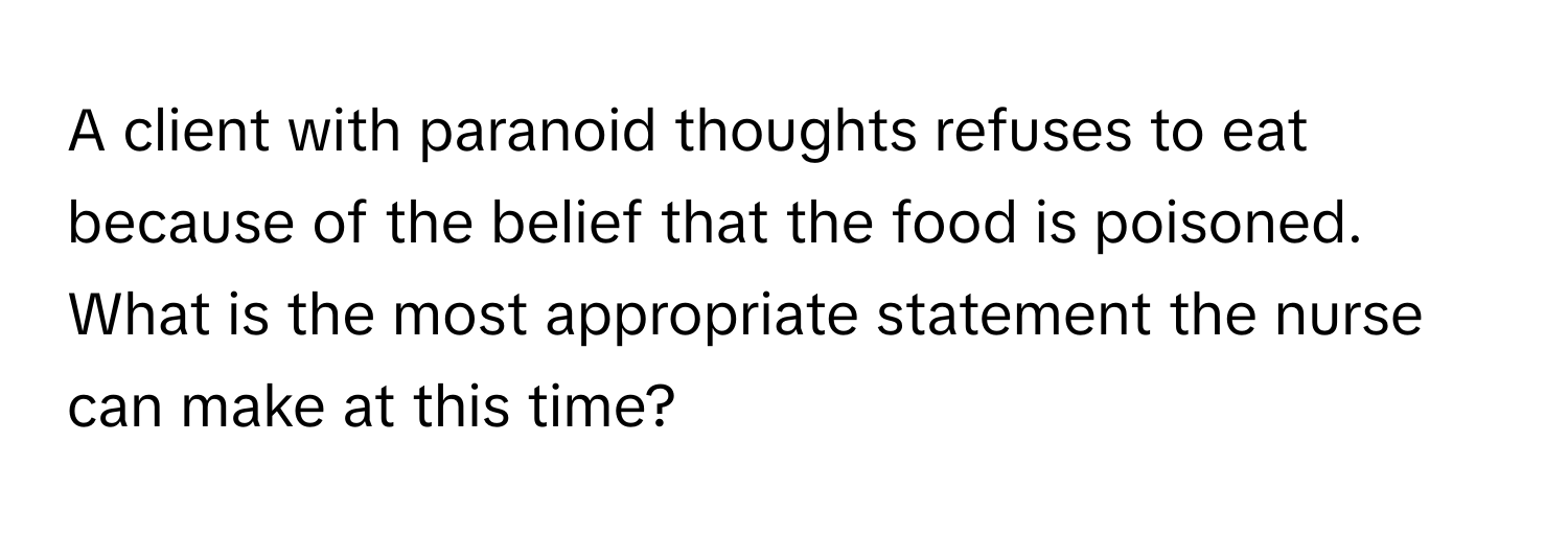 A client with paranoid thoughts refuses to eat because of the belief that the food is poisoned. What is the most appropriate statement the nurse can make at this time?