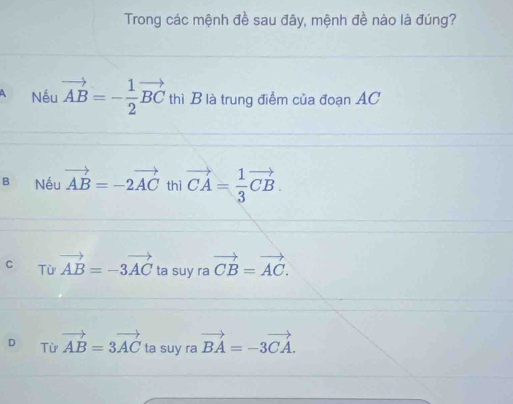 Trong các mệnh đề sau đây, mệnh đề nào là đúng?
A Nếu vector AB=- 1/2 vector BC thì B là trung điểm của đoạn AC
B Nếu vector AB=-2vector AC thì vector CA= 1/3 vector CB.
C Từ vector AB=-3vector AC ta suy ra vector CB=vector AC.
D Từ vector AB=3vector AC ta suy ra vector BA=-3vector CA.