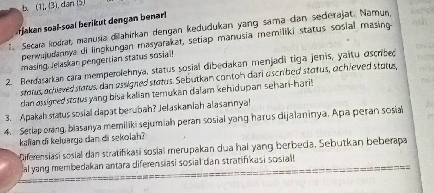 (1), (3), dan (5) 
Urjakan soal-soal berikut dengan benar! 
1. Secara kodrat, manusia dilahírkan dengan kedudukan yang sama dan sederajat. Namun, 
perwujudannya di lingkungan masyarakat, setiap manusia memiliki status sosial masing- nsb 
masing. Jelaskan pengertian status sosial! 
2. Berdasarkan cara memperolehnya, status sosial dibedakan menjadi tiga jenis, yaitu ascribed 
status, achieved status, dan assigned status. Sebutkan contoh dari ascribed status, achieved status, 
dan assigned status yang bisa kalian temukan dalam kehidupan sehari-hari! 
3. Apakah status sosial dapat berubah? Jelaskanlah alasannya! 
4. Setiap orang, biasanya memiliki sejumlah peran sosial yang harus dijalaninya. Apa peran sosial 
kalian di keluarga dan di sekolah? 
Diferensiasí sosial dan stratifikasí sosial merupakan dua hal yang berbeda. Sebutkan beberapa 
al yang membedakan antara diferensiasi sosial dan stratifikasi sosial!