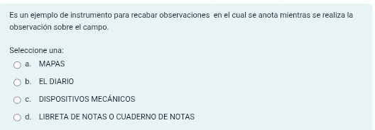 Es un ejemplo de instrumento para recabar observaciones en el cual se anota mientras se realiza la
observación sobre el campo.
Seleccione una:
a. MAPAS
b. EL DIARIO
c. DISPOSITIVOS MECÁNICOS
d. LIBRETA DE NOTAS O CUADERNO DE NOTAS