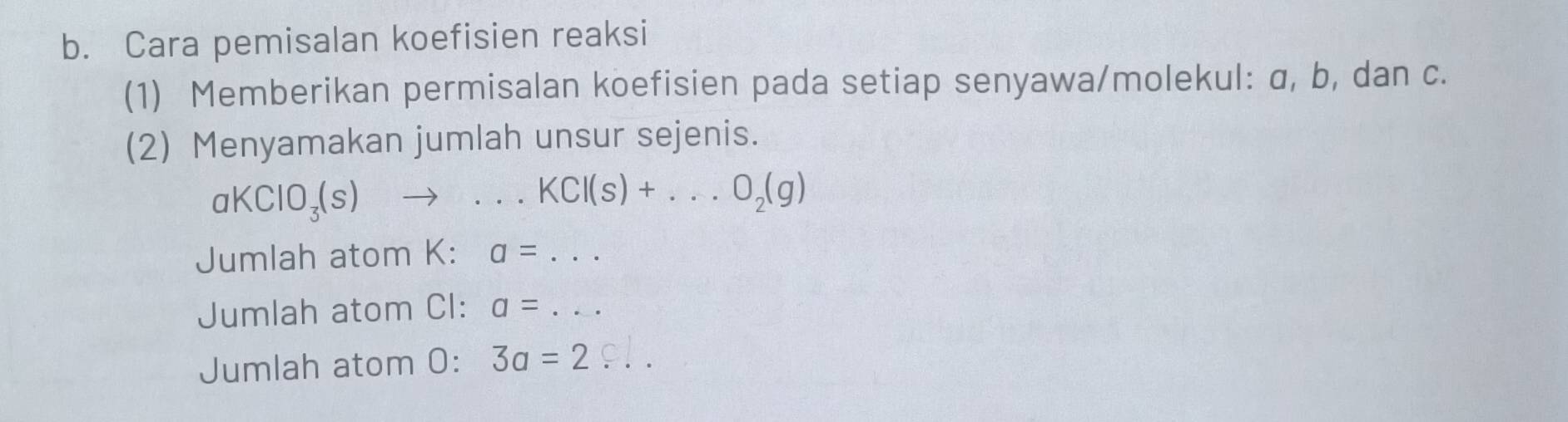 Cara pemisalan koefisien reaksi 
(1) Memberikan permisalan koefisien pada setiap senyawa/molekul: α, b, dan c. 
(2) Menyamakan jumlah unsur sejenis.
aKClO_3(s)to ...KCl(s)+...O_2(g)
Jumlah atom K : a=... 
Jumlah atom CI: a=... 
Jumlah atom 0: 3a=2...