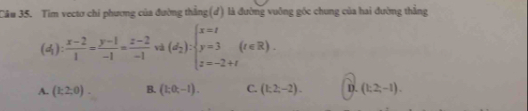 Tim vectơ chi phương của đường thẳng(d) là đường vuông góc chung của hai đường thẳng
(d_1): (x-2)/1 = (y-1)/-1 = (z-2)/-1  và (d_2):beginarrayl x=t y=3 z=-2+tendarray.  (t∈ R).
A. (1;2;0). B. (1;0;-1). C. (1;2;-2). D. (1;2;-1).