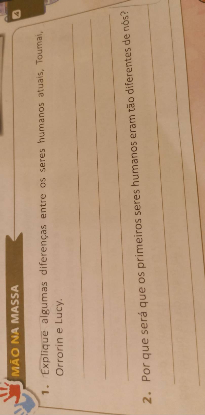 MÃO NA MASSA 
1. Explique algumas diferenças entre os seres humanos atuais, Toumai, 
Orrorin e Lucy. 
_ 
_ 
_ 
_ 
2. Por que será que os primeiros seres humanos eram tão diferentes de nós? 
_