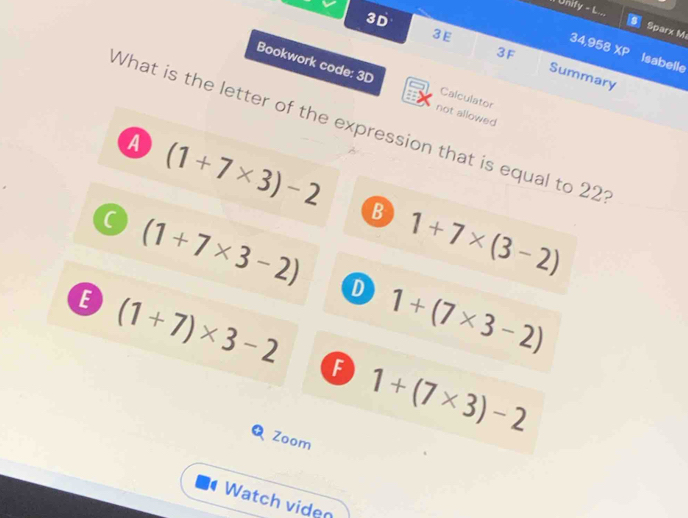 Il Unity - L...
3E
Sparx M
34,958
3D Summary
3F XP Isabelle
Bookwork code: 3D Calculator
not allowed
What is the letter of the expression that is equal to 221
a (1+7* 3)-2
B 1+7* (3-2)
(1+7* 3-2) D
B (1+7)* 3-2 1+(7* 3-2)
F 1+(7* 3)-2
Q Zoom
Watch viden