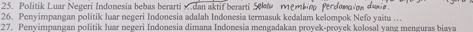 Politik Luar Negeri Indonesia bebas berarti …dan aktif berarti £ 
26. Penyimpangan politik luar negeri Indonesia adalah Indonesia termasuk kedalam kelompok Nefo yaitu … 
27. Penyimpangan politik luar negeri Indonesia dimana Indonesia mengadakan proyek-proyek kolosal yang menguras biaya