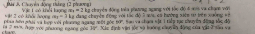 Chuyên động thăng (2 phương) 
Vật 1 có khổi lượng m_1=2kg chuyển động trên phương ngang với tốc độ 4 m/s va chạm với 
vật 2 có khổi lượng m_2=3kg đang chuyển động với tốc độ 3 m/s, có hướng xiên từ trên xuống về 
phía bên phải và hợp với phương ngang một góc 60° L Sau va chạm vật 1 tiếp tục chuyển động tốc độ 
là 2 m/s, hợp với phương ngang góc 30° 7. Xác định vận tốc và hướng chuyên động của vật 2 sau va 
cham.