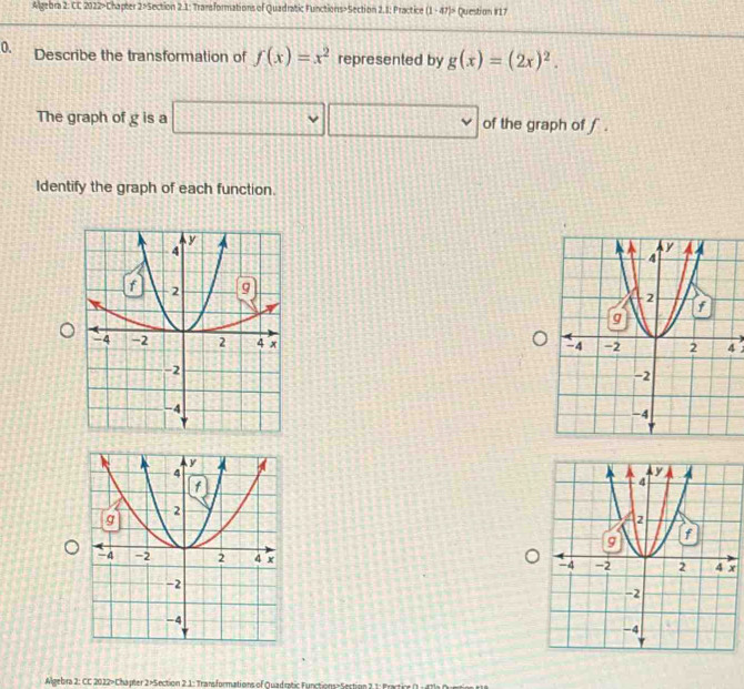 Algebra 2: CC 2022>Chapter 2>Section 2.1: Transformations of Quadratic Functions>Section 2.1: Practice (1 - 47)> Question #17 
0. Describe the transformation of f(x)=x^2 represented by g(x)=(2x)^2. 
The graph of g is a □ □ of the graph of f. 
Identify the graph of each function. 

4 

Algebra 2: CC 2022>Chapter 2×Section 2.1: Transformations of Quadratic Functions=Section 2 1: Fract