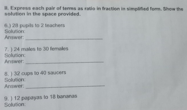 Express each pair of terms as ratio in fraction in simplified form. Show the 
solution in the space provided. 
6.) 28 pupils to 2 teachers 
Solution: 
Answer:_ 
7. ) 24 males to 30 females 
Solution: 
Answer:_ 
8. ) 32 cups to 40 saucers 
Solution: 
Answer:_ 
9. ) 12 papayas to 18 bananas 
Solution: