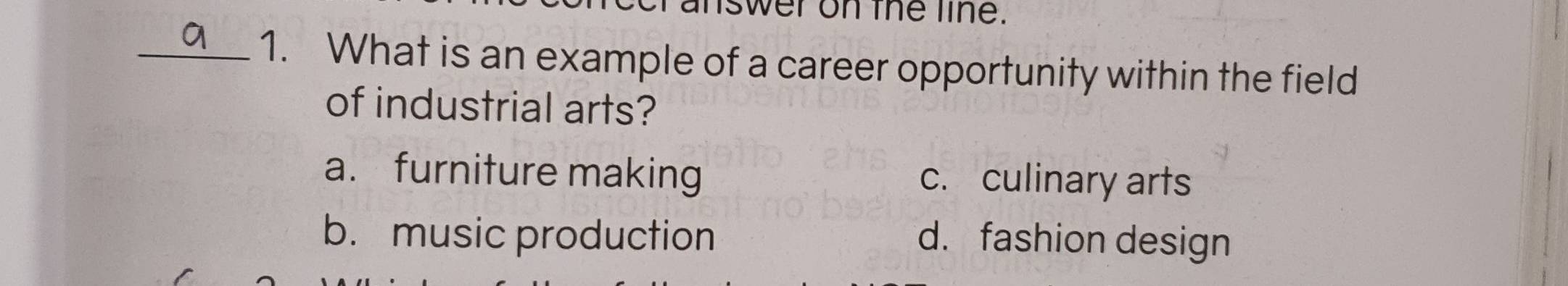 swer on the line.
_1. What is an example of a career opportunity within the field
of industrial arts?
a. furniture making c. culinary arts
b. music production d. fashion design