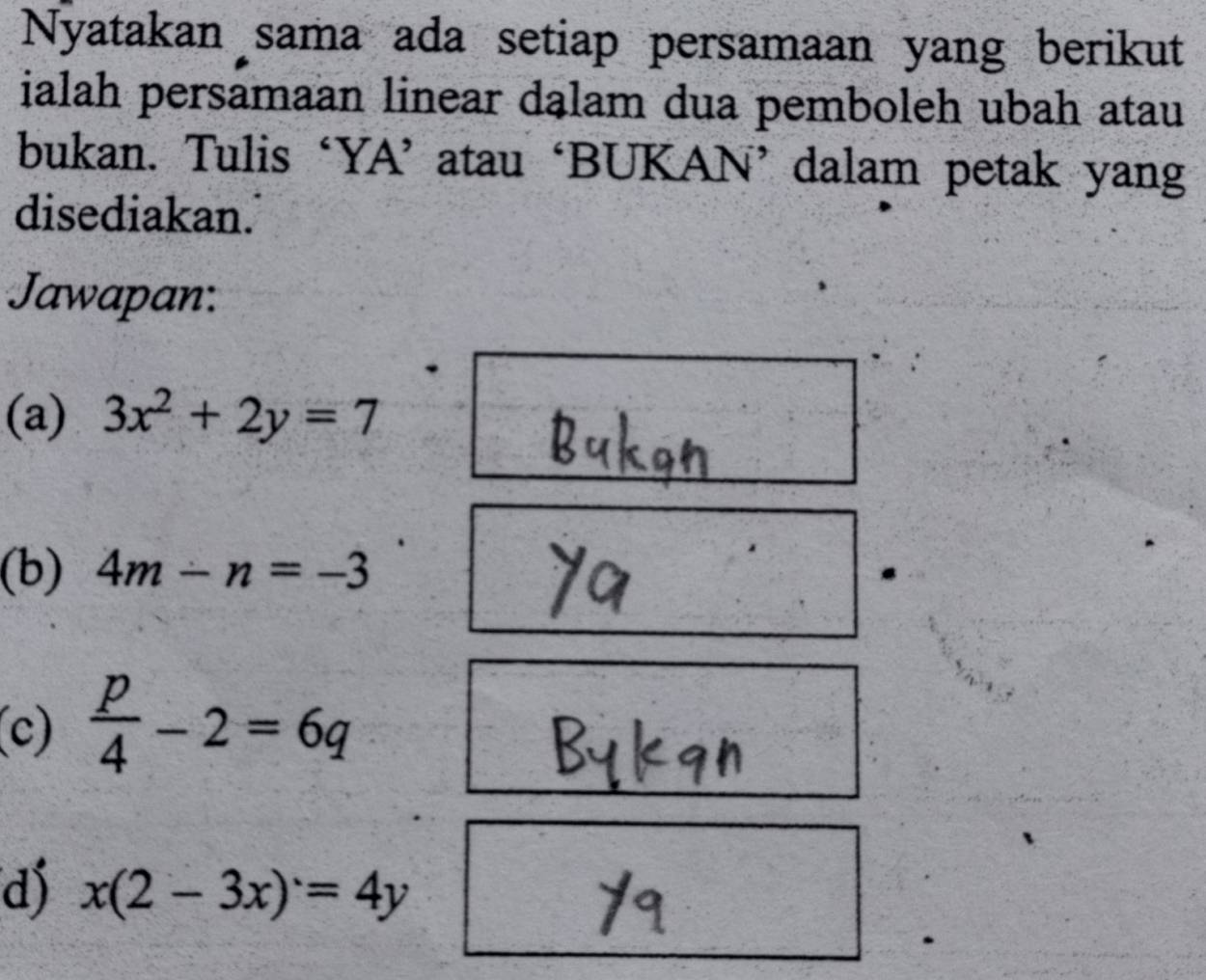 Nyatakan sama ada setiap persamaan yang berikut 
ialah persamaan linear dąlam dua pemboleh ubah atau 
bukan. Tulis ‘YA’ atau ‘BUKAN’ dalam petak yang 
disediakan. 
Jawapan: 
(a) 3x^2+2y=7
(b) 4m-n=-3
(c)  p/4 -2=6q
d) x(2-3x)=4y