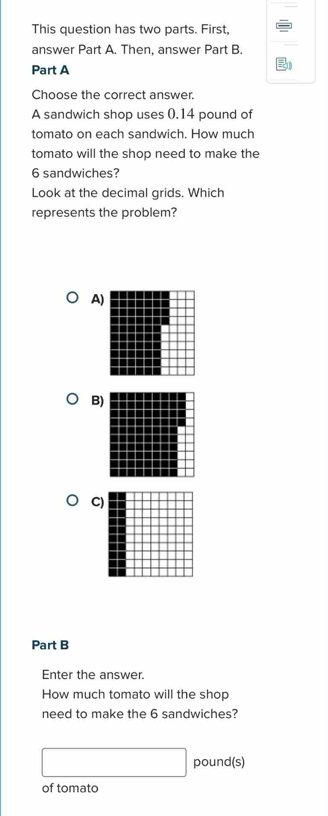 This question has two parts. First,
answer Part A. Then, answer Part B.
Part A
Choose the correct answer.
A sandwich shop uses 0.14 pound of
tomato on each sandwich. How much
tomato will the shop need to make the
6 sandwiches?
Look at the decimal grids. Which
represents the problem?
A
B
C)
Part B
Enter the answer.
How much tomato will the shop
need to make the 6 sandwiches?
□ pound (s)
of tomato