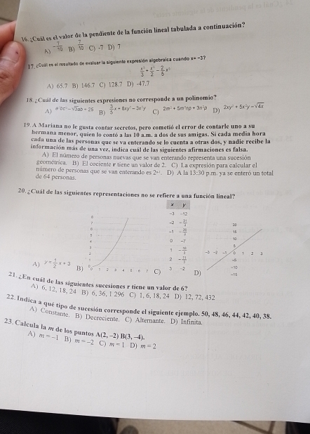 16.¿Cuál es el valor de la pendiente de la función lineal tabulada a continuación?
A) - 7/10  B)  7/10  C) -7 D) 7
17_ ¿Cuál es el resultado de evaluar la siguiente expresión algebraica cuando x=-3
 x^3/3 + x^2/2 - 2/5 x^3
A) 65.7 B) 146.7 C) 128.7 D) -47.7
18. ¿Cuál de las siguientes expresiones no corresponde a un polinomio?
A) abc^2-sqrt(3)ab+25 B)  3/5 x+8xy^2-3x^2y C) 2m^2· 5m^2np+3n^2p D) 2xy^2+5x^2y=sqrt(4x)
19. A Mariana no le gusta contar secretos, pero cometió el error de contarle uno a su
hermana menor, quien lo contó a las 10 a.m. a dos de sus amigas. Si cada media hora
cada una de las personas que se va enterando se lo cuenta a otras dos, y nadie recibe la
información más de una vez, indica cuál de las siguientes afirmaciones es falsa.
A) El número de personas nuevas que se van enterando representa una sucesión
geométrica. B) El cociente r tiene un valor de 2. C) La expresión para calcular el
número de personas que se van enterando es 2^(nd). D) A la 13:30 p.m. ya se enteró un total
de 64 personas.
20. ¿Cuál de las siguientes representaciones no se refiere a una función lineal?
x y
-1 -12
  
-2 = 2π /3 
。
!
-1 - 20/2 
0 -7
1 - π /5 
2 - π /3 
A) y= 1/2 x+3 B) 2 3 4 7 C) 3 -2 D
21.¿En cuál de las siguientes sucesiones r tiene un valor de 6?
A) 6, 12, 18, 24 B) 6, 36, 1 296 C) 1, 6, 18, 24 D) 12, 72, 432
22. Indica a qué tipo de sucesión corresponde el siguiente ejemplo. 50, 48, 46, 44, 42, 40, 38.
A) Constante. B) Decreciente. C) Alternante. D) Infinita
23. Calcula la m de los puntos A) m=-1 B) m=-2 A(2,-2)B(3,-4).
C) m=1 D) m=2