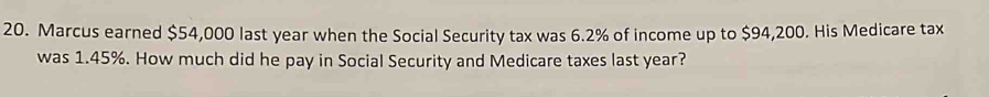 Marcus earned $54,000 last year when the Social Security tax was 6.2% of income up to $94,200. His Medicare tax 
was 1.45%. How much did he pay in Social Security and Medicare taxes last year?