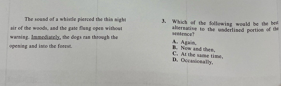 The sound of a whistle pierced the thin night 3. Which of the following would be the best
air of the woods, and the gate flung open without alternative to the underlined portion of the
sentence?
warning. Immediately, the dogs ran through the A. Again,
opening and into the forest.
B. Now and then,
C. At the same time,
D. Occasionally,