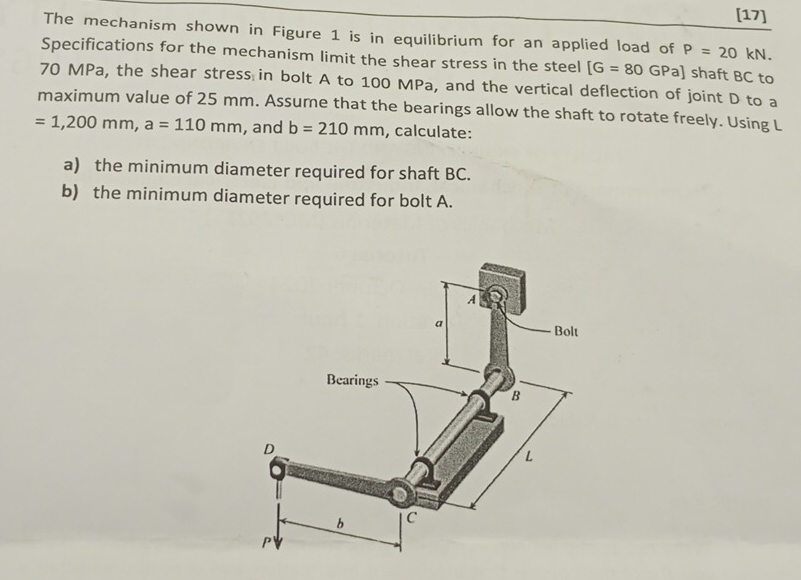 [17] 
The mechanism shown in Figure 1 is in equilibrium for an applied load of P=20kN. 
Specifications for the mechanism limit the shear stress in the steel [G=80GPa] ] shaft BC to
70 MPa, the shear stress in bolt A to 100 MPa, and the vertical deflection of joint D to a 
maximum value of 25 mm. Assume that the bearings allow the shaft to rotate freely. Using L
=1,200mm, a=110mm , and b=210mm , calculate: 
a) the minimum diameter required for shaft BC. 
b) the minimum diameter required for bolt A.