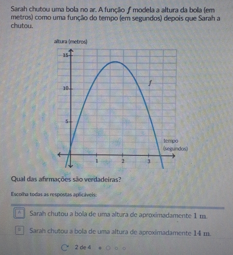 Sarah chutou uma bola no ar. A função f modela a altura da bola (em
metros) como uma função do tempo (em segundos) depois que Sarah a
chutou.
altura (metros)
*Qual das afırmações são verdadeiras?
Escolha todas as respostas aplicáveis:
A Sarah chutou a bola de uma altura de aproximadamente 1 m.
Sarah chutou a bola de uma altura de aproximadamente 14 m.
2 de 4