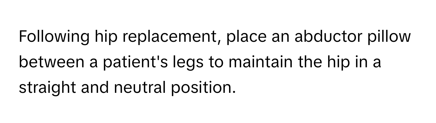 Following hip replacement, place an abductor pillow between a patient's legs to maintain the hip in a straight and neutral position.