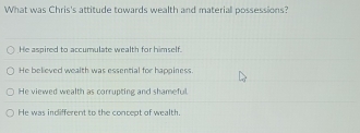 What was Chris's attitude towards wealth and materiall possessions?
He aspired to accumulate wealth for himself.
He believed wealth was essential for happiness.
He viewed wealth as corrupting and shameful.
He was indifferent to the concept of wealth.