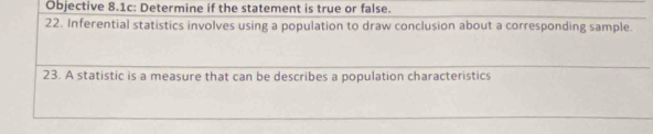 Objective 8.1c: Determine if the statement is true or false. 
22. Inferential statistics involves using a population to draw conclusion about a corresponding sample. 
23. A statistic is a measure that can be describes a population characteristics