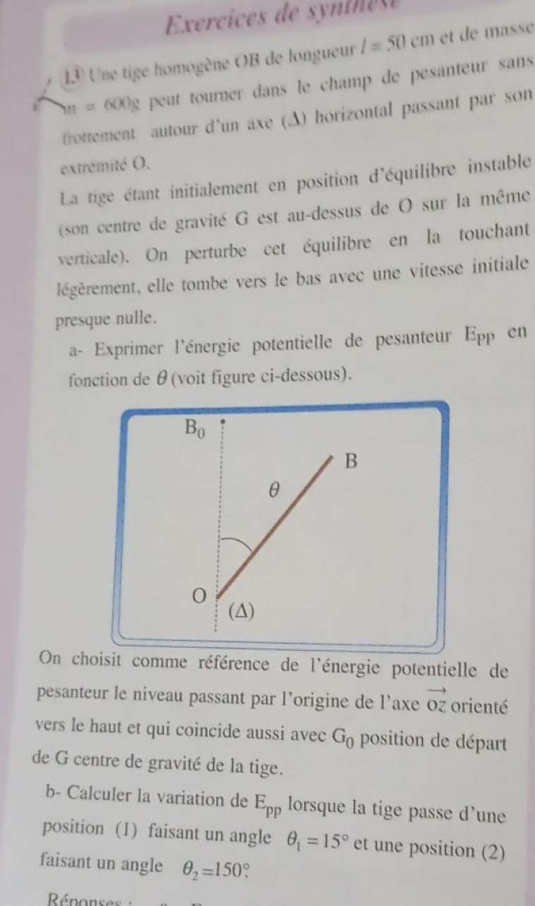 Exercices de synine  e
13 Une tige homogène OB de longueur l=50cm et de masse
m=600g t peut tourner dans le champ de pesanteur sans 
frottement autour d'un axe (A) horizontal passant par son
extrémité O.
La tige étant initialement en position d'équilibre instable
(son centre de gravité G est au-dessus de O sur la même
verticale). On perturbe cet équilibre en la touchant
légèrement, elle tombe vers le bas avec une vitesse initiale
presque nulle.
a- Exprimer l'énergie potentielle de pesanteur E_PP en
fonction de θ(voit figure ci-dessous).
On choisit comme référence de l'énergie potentielle de
pesanteur le niveau passant par l’origine de l’axe vector OZ orienté
vers le haut et qui coincide aussi avec G_0 position de départ
de G centre de gravité de la tige.
b- Calculer la variation de E_pp lorsque la tige passe d'une
position (1) faisant un angle θ _1=15° et une position (2)
faisant un angle θ _2=150°.
Réponses