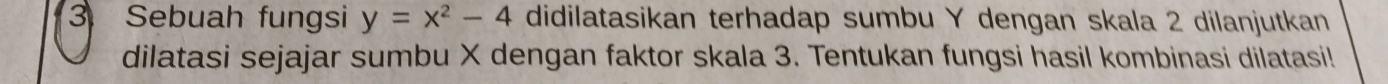 Sebuah fungsi y=x^2-4 didilatasikan terhadap sumbu Y dengan skala 2 dilanjutkan 
dilatasi sejajar sumbu X dengan faktor skala 3. Tentukan fungsi hasil kombinasi dilatasi!