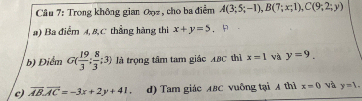 Trong không gian Oxyz , cho ba điểm A(3;5;-1), B(7;x;1), C(9;2;y)
a) Ba điểm A, B, C thắng hàng thì x+y=5
b) Điểm G( 19/3 ; 8/3 ;3) là trọng tâm tam giác ABC thì x=1 và y=9.
c) overline AB.overline AC=-3x+2y+41. d) Tam giác ABC vuông tại A thì x=0 và y=1.