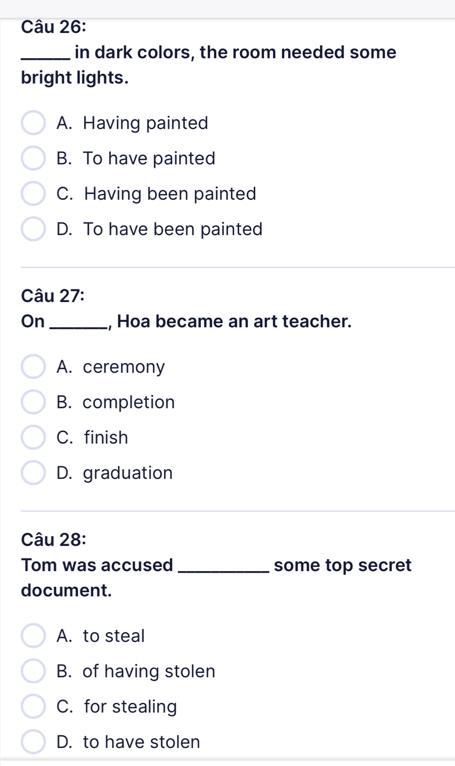 in dark colors, the room needed some
bright lights.
A. Having painted
B. To have painted
C. Having been painted
D. To have been painted
Câu 27:
On _, Hoa became an art teacher.
A. ceremony
B. completion
C. finish
D. graduation
Câu 28:
Tom was accused _some top secret
document.
A. to steal
B. of having stolen
C. for stealing
D. to have stolen