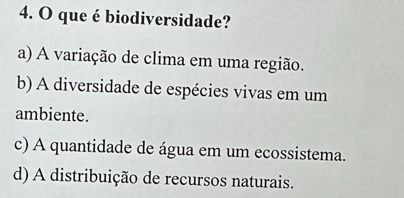 que é biodiversidade?
a) A variação de clima em uma região.
b) A diversidade de espécies vivas em um
ambiente.
c) A quantidade de água em um ecossistema.
d) A distribuição de recursos naturais.