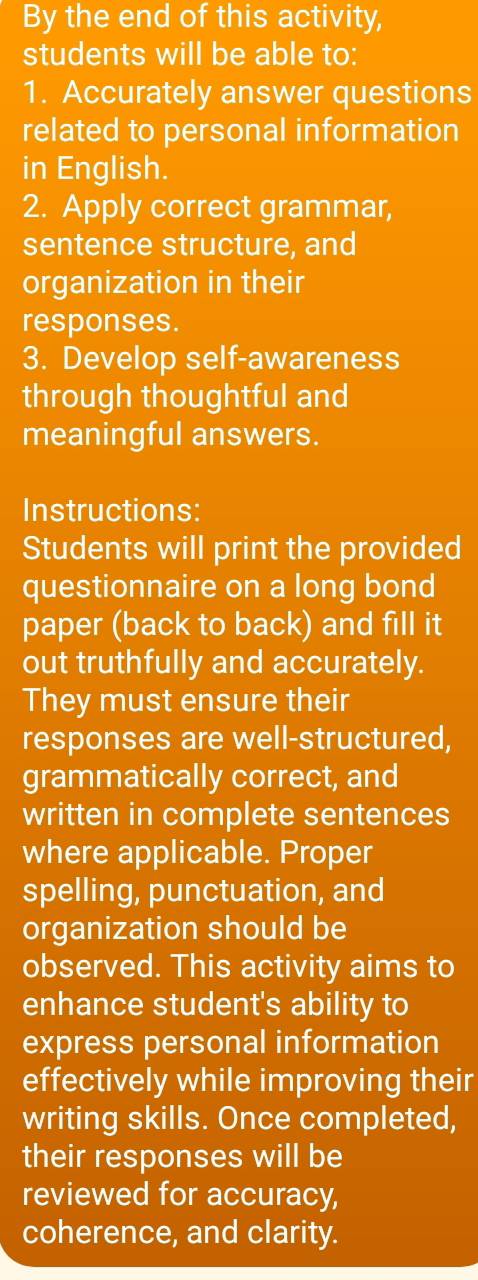 By the end of this activity, 
students will be able to: 
1. Accurately answer questions 
related to personal information 
in English. 
2. Apply correct grammar, 
sentence structure, and 
organization in their 
responses. 
3. Develop self-awareness 
through thoughtful and 
meaningful answers. 
Instructions: 
Students will print the provided 
questionnaire on a long bond 
paper (back to back) and fill it 
out truthfully and accurately. 
They must ensure their 
responses are well-structured, 
grammatically correct, and 
written in complete sentences 
where applicable. Proper 
spelling, punctuation, and 
organization should be 
observed. This activity aims to 
enhance student's ability to 
express personal information 
effectively while improving their 
writing skills. Once completed, 
their responses will be 
reviewed for accuracy, 
coherence, and clarity.