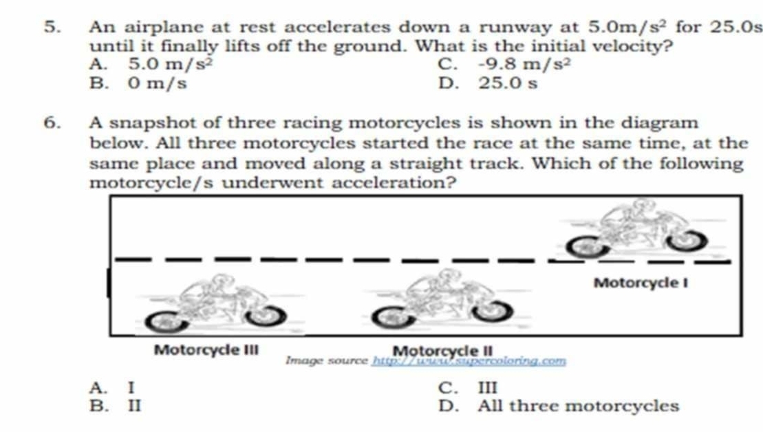 An airplane at rest accelerates down a runway at 5.0m/s^2 for 25.0s
until it finally lifts off the ground. What is the initial velocity?
A. 5.0m/s^2 C. -9.8m/s^2
B. 0 m/s D. 25.0 s
6. A snapshot of three racing motorcycles is shown in the diagram
below. All three motorcycles started the race at the same time, at the
same place and moved along a straight track. Which of the following
motorcycle/s underwent acceleration?
Motorcycle II
Motorcycle III Image source hp ercoloring.com
A. I C. III
B. II D. All three motorcycles