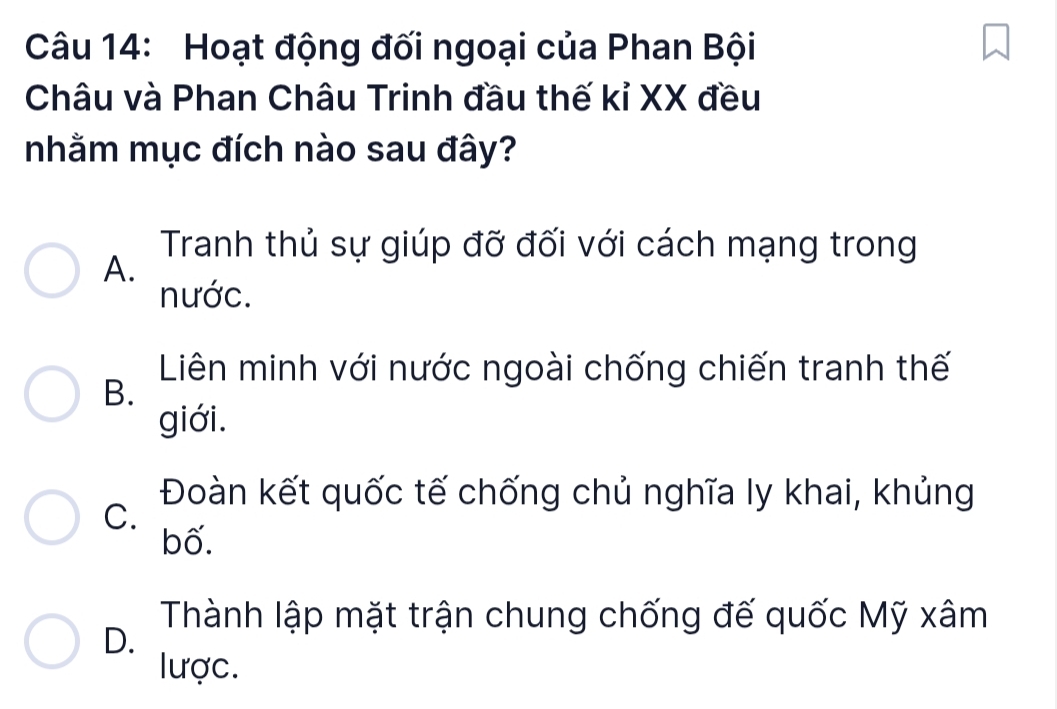 Hoạt động đối ngoại của Phan Bội
Châu và Phan Châu Trinh đầu thế kỉ XX đều
nhằm mục đích nào sau đây?
Tranh thủ sự giúp đỡ đối với cách mạng trong
A.
nước.
Liên minh với nước ngoài chống chiến tranh thế
B.
giới.
Đoàn kết quốc tế chống chủ nghĩa ly khai, khủng
C.
bố.
Thành lập mặt trận chung chống đế quốc Mỹ xâm
D.
lược.