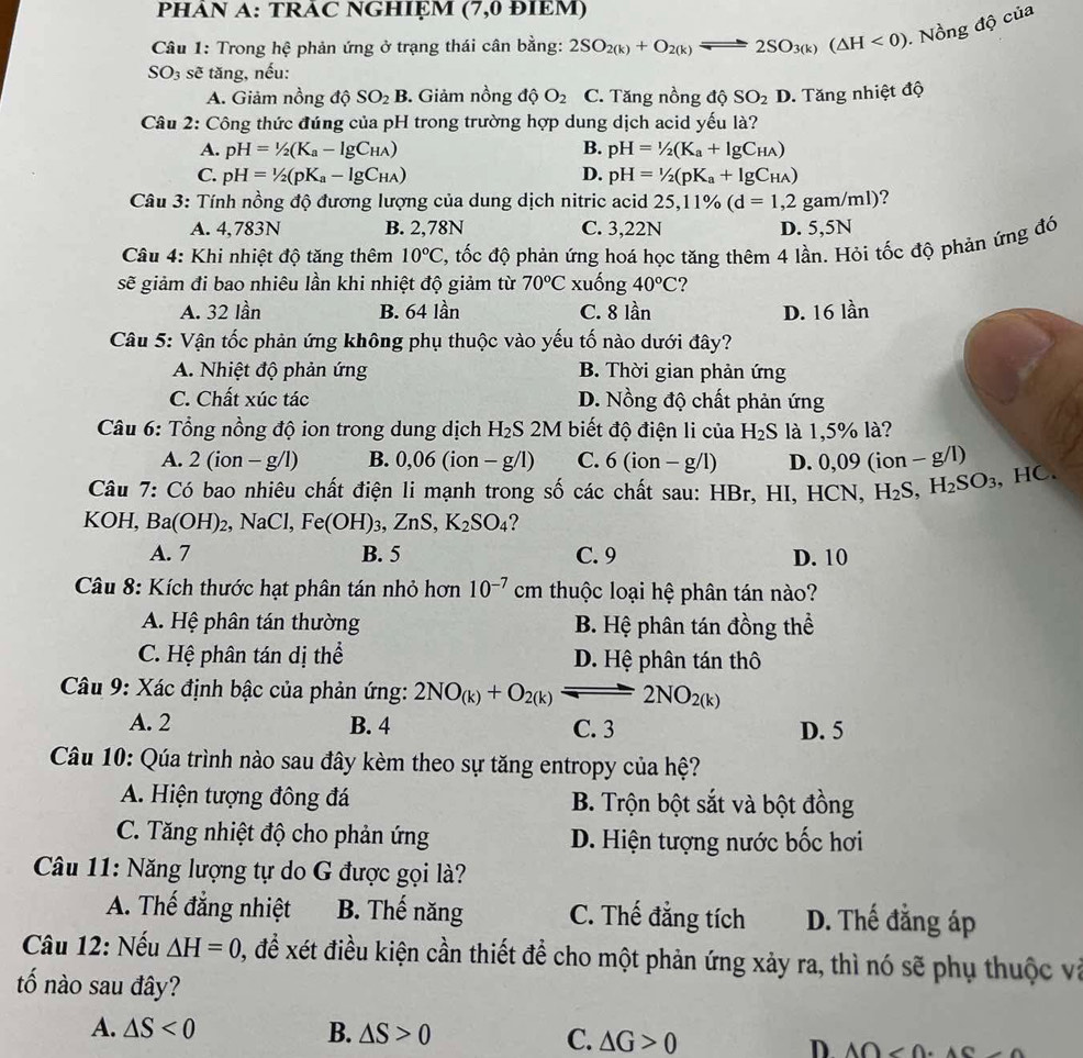 PHAN A: TRAC NGHIỆM (7,0 ĐIEM)
Câu 1: Trong hệ phản ứng ở trạng thái cân bằng: 2SO_2(k)+O_2(k)leftharpoons 2SO_3(k)(△ H<0) Nồng độ của
SO_3 sẽ tăng, nếu:
A. Giảm nồng độ SO_2B Giảm nồng dq O_2 C. Tăng nồng độ SO_2D. Tăng nhiệt độ
Câu 2: Công thức đúng của pH trong trường hợp dung dịch acid yếu là?
A. pH=1/2(K_a-lg C_HA) B. pH=1/2(K_a+lg C_HA)
C. pH=1/2(pK_a-lg C_HA) D. pH=1/2(pK_a+lg C_HA)
Câu 3: Tính nồng độ đương lượng của dung dịch nitric acid 25,11% (d=1,2 gam/ml)?
A. 4,783N B. 2,78N C. 3,22N D. 5,5N
* Câu 4: Khi nhiệt độ tăng thêm 10°C , tốc độ phản ứng hoá học tăng thêm 4 lần. Hỏi tốc độ phản ứng đó
sẽ giảm đi bao nhiêu lần khi nhiệt độ giảm từ 70°C xuống 40°C ?
A. 32 lần B. 64 lần C. 8 lần D. 16 lần
Câu 5: Vận tốc phản ứng không phụ thuộc vào yếu tố nào dưới đây?
A. Nhiệt độ phản ứng B. Thời gian phản ứng
C. Chất xúc tác D. Nồng độ chất phản ứng
Câu 6: Tổng nồng độ ion trong dung dịch H_2S 2M biết độ điện li của H_2S là 1,5% là?
A. 2(ion-g/l) B. 0,06(ion -g/1) C. 6(ion-g/l) D. 0,09 (i on-g /1)
Câu 7: Có bao nhiêu chất điện li mạnh trong số các chất sau: HBr, HI, HCN, H_2S,H_2SO_3 , HC.
KOH, Ba(OH)_2 , NaCl, Fe(OH)_3,ZnS,K_2SO_4 ?
A. 7 B. 5 C. 9 D. 10
Câu 8: Kích thước hạt phân tán nhỏ hơn 10^(-7) cm thuộc loại hệ phân tán nào?
A. Hệ phân tán thường B. Hệ phân tán đồng thể
C. Hệ phân tán dị thể D. Hệ phân tán thô
Câu 9: Xác định bậc của phản ứng: 2NO_(k)+O_2(k)leftharpoons 2NO_2(k)
A. 2 B. 4 C. 3 D. 5
Câu 10: Qúa trình nào sau đây kèm theo sự tăng entropy của hệ?
A. Hiện tượng đông đá B. Trộn bột sắt và bột đồng
C. Tăng nhiệt độ cho phản ứng D. Hiện tượng nước bốc hơi
Câu 11: Năng lượng tự do G được gọi là?
A. Thế đẳng nhiệt B. Thế năng C. Thế đẳng tích D. Thế đẳng áp
Câu 12: Nếu △ H=0 2, để xét điều kiện cần thiết để cho một phản ứng xảy ra, thì nó sẽ phụ thuộc và
tố nào sau đây?
A. △ S<0</tex> B. △ S>0 C. △ G>0 D A∩ <0.4C