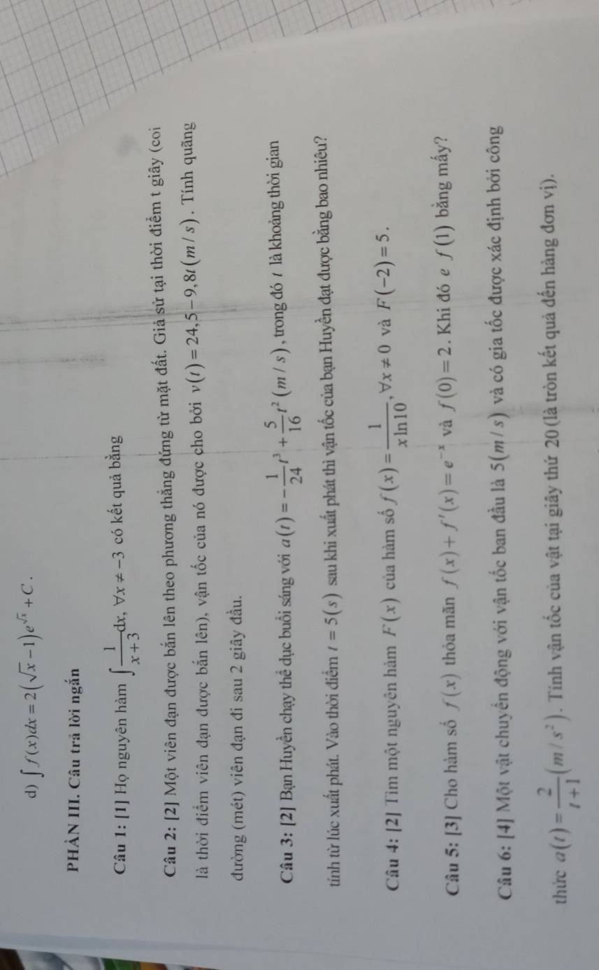 ∈t f(x)dx=2(sqrt(x)-1)e^(sqrt(x))+C.
PHẢN III. Câu trả lời ngắn
Câu 1: [1] Họ nguyên hàm ∈t  1/x+3 dx,forall x!= -3 có kết quả bằng
Câu 2: [2] Một viên đạn được bắn lên theo phương thẳng đứng từ mặt đất. Giả sử tại thời điểm t giây (coi
là thời điểm viên đạn được bắn lên), vận tốc của nó được cho bởi v(t)=24,5-9,8t(m/s). Tính quãng
đường (mét) viên đạn đi sau 2 giây đầu.
Câu 3: [2] Bạn Huyền chạy thể dục buổi sáng với a(t)=- 1/24 t^3+ 5/16 t^2(m/s) , trong đó / là khoảng thời gian
tính từ lúc xuất phát. Vào thời điểm t=5(s) sau khi xuất phát thì vận tốc của bạn Huyền đạt được bằng bao nhiêu?
Câu 4: [2] Tìm một nguyên hảm F(x) của hàm số f(x)= 1/xln 10 ,forall x!= 0 và F(-2)=5.
Câu 5: [3] Cho hàm số f(x) thỏa mãn f(x)+f'(x)=e^(-x) và f(0)=2. Khi đó e f(1) bằng mấy?
Câu 6: [4] Một vật chuyển động với vận tốc ban đầu là 5(m/s) và có gia tốc được xác định bởi công
thức a(t)= 2/t+1 (m/s^2). Tinh vận tốc của vật tại giây thứ 20 (là tròn kết quả đến hàng đơn vị).
