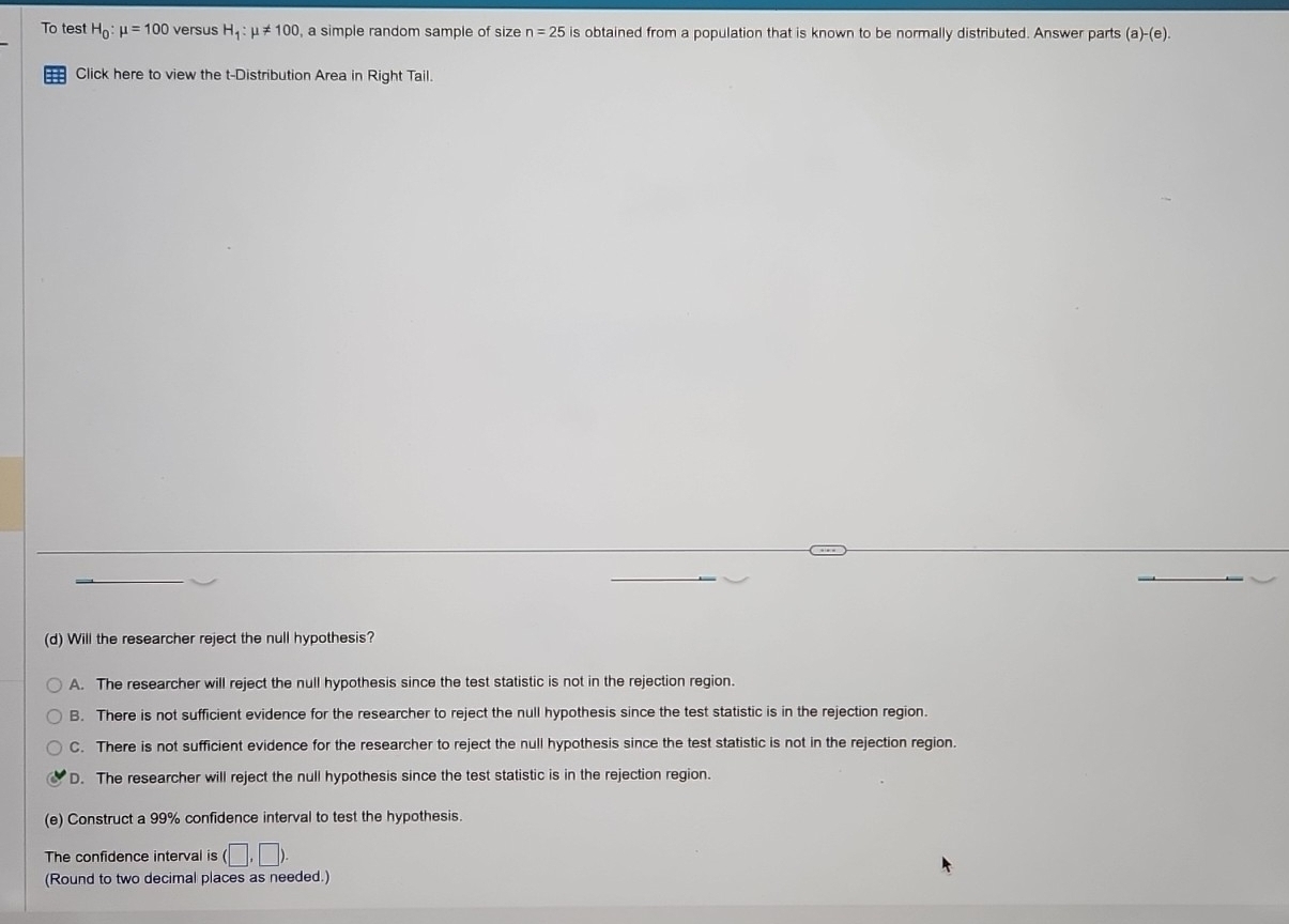 To test H_0:mu =100 versus H_1:mu != 100 , a simple random sample of size n=25 is obtained from a population that is known to be normally distributed. Answer parts (a)-(e). 
Click here to view the t-Distribution Area in Right Tail.
(d) Will the researcher reject the null hypothesis?
A. The researcher will reject the null hypothesis since the test statistic is not in the rejection region.
B. There is not sufficient evidence for the researcher to reject the null hypothesis since the test statistic is in the rejection region.
C. There is not sufficient evidence for the researcher to reject the null hypothesis since the test statistic is not in the rejection region
D. The researcher will reject the null hypothesis since the test statistic is in the rejection region.
(e) Construct a 99% confidence interval to test the hypothesis.
The confidence interval is (□ ,□ ). 
(Round to two decimal places as needed.)