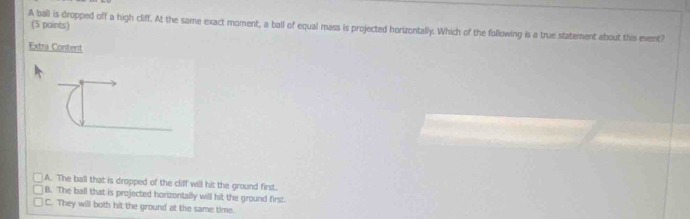 A ball is dropped off a high cliff. At the same exact moment, a ball of equal mass is projected horizontally. Which of the following is a true statement about this event? (5 points)
Extra Content
A. The ball that is dropped of the cliff will hit the ground first.
B. The ball that is projected horizontally will hit the ground first
C. They will both hit the ground at the same time.