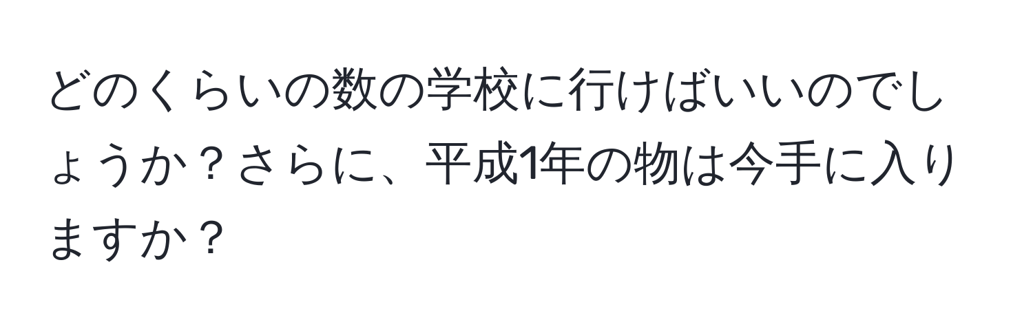 どのくらいの数の学校に行けばいいのでしょうか？さらに、平成1年の物は今手に入りますか？