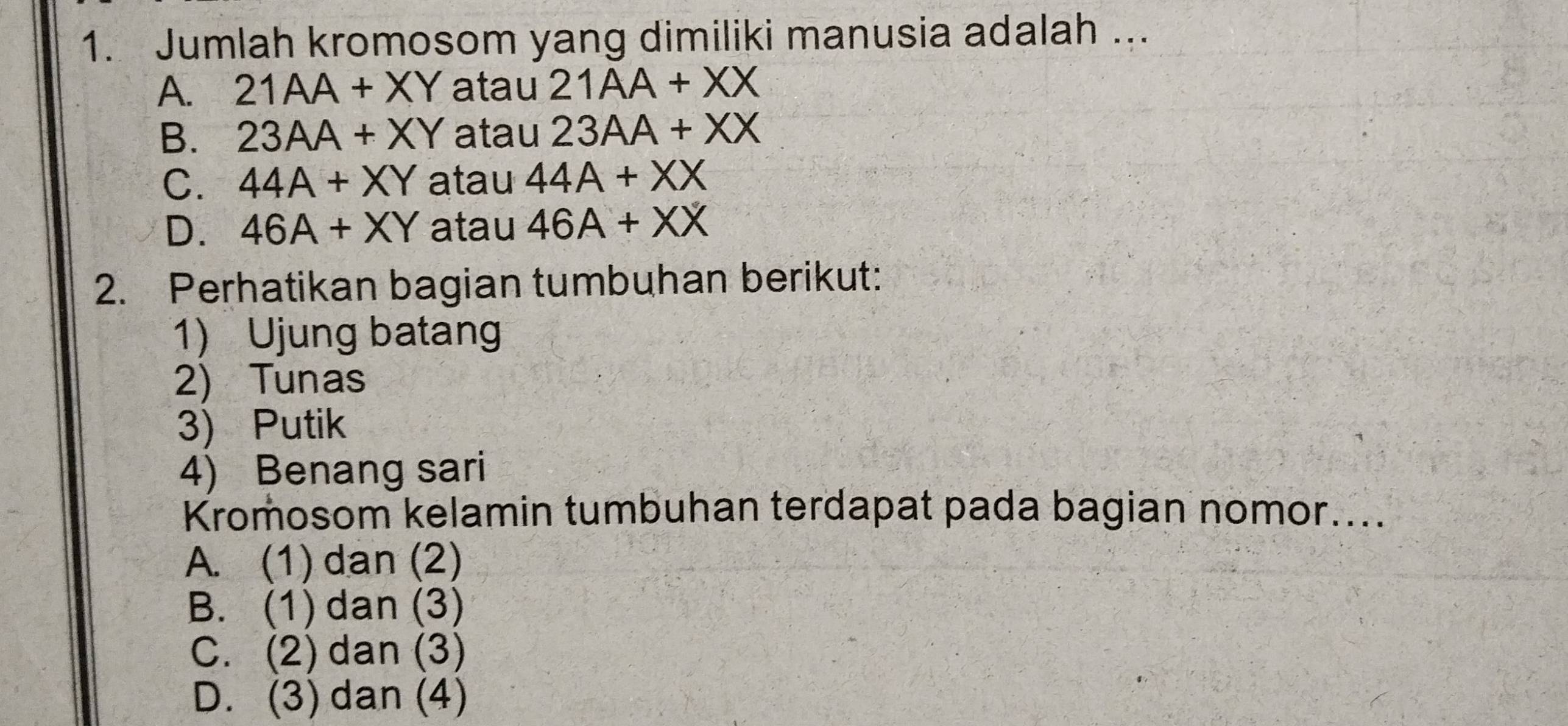 Jumlah kromosom yang dimiliki manusia adalah ...
A. 21AA+XY atau 21AA+XX
B. 23AA+XY atau 23AA+XX
C. 44A+XY atau 44A+XX
D. 46A+XY atau 46A+XX
2. Perhatikan bagian tumbuhan berikut:
1) Ujung batan
2) Tunas
3) Putik
4) Benang sari
Kromosom kelamin tumbuhan terdapat pada bagian nomor....
A. (1) dan (2)
B. (1) dan (3)
C. (2) dan (3)
D. (3) dan (4)