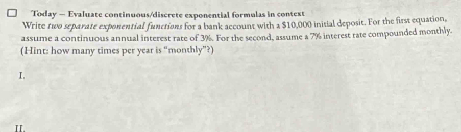 Today — Evaluate continuous/discrete exponential formulas in context 
Write two separate exponential functions for a bank account with a $10,000 initial deposit. For the first equation, 
assume a continuous annual interest rate of 3%. For the second, assume a 7% interest rate compounded monthly. 
(Hint; how many times per year is “monthly”?) 
I. 
IL