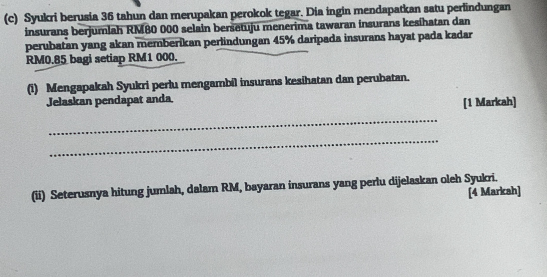 Syukri berusia 36 tahun dan merupakan perokok tegar. Dia ingin mendapatkan satu perlindungan 
insurans berjumlah RM80 000 selain bersetuju menerima tawaran insurans kesihatan dan 
perubatan yang akan memberikan perlindungan 45% daripada insurans hayat pada kadar
RM0.85 bagi setiap RM1 000. 
(i) Mengapakah Syukri perlu mengambil insurans kesihatan dan perubatan. 
Jelaskan pendapat anda. 
[1 Markah] 
_ 
_ 
(ii) Seterusnya hitung jumlah, dalam RM, bayaran insurans yang perlu dijelaskan oleh Syukri. 
[4 Markah]