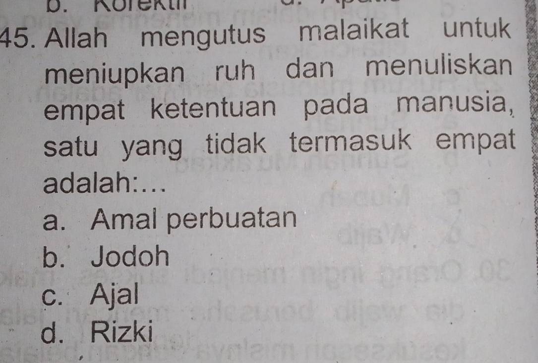 Korekt
45. Allah mengutus malaikat untuk
meniupkan ruh dan menuliskan
empat ketentuan pada manusia,
satu yang tidak termasuk empat 
adalah:...
a. Amal perbuatan
b. Jodoh
c. Ajal
d. Rizki