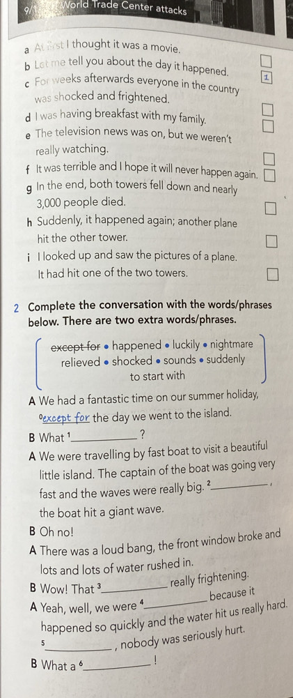 World Trade Center attacks 
a At first I thought it was a movie. 
b Let me tell you about the day it happened. 1 
For weeks afterwards everyone in the country 
was shocked and frightened. 
d I was having breakfast with my family. 
e The television news was on, but we weren’t 
really watching. 
f It was terrible and I hope it will never happen again. 
g In the end, both towers fell down and nearly
3,000 people died. 
h Suddenly, it happened again; another plane 
hit the other tower. 
i I looked up and saw the pictures of a plane. 
It had hit one of the two towers. 
2 Complete the conversation with the words/phrases 
below. There are two extra words/phrases. 
except for • happened • luckily • nightmare 
relieved • shocked • sounds • suddenly 
to start with 
A We had a fantastic time on our summer holiday, 
_ the day we went to the island. 
B What _? 
A We were travelling by fast boat to visit a beautiful 
_ 
little island. The captain of the boat was going very 
fast and the waves were really big. ² 、 
the boat hit a giant wave. 
B Oh no! 
A There was a loud bang, the front window broke and 
lots and lots of water rushed in. 
B Wow! That ³_ 
really frightening. 
because it 
A Yeah, well, we were 
_ 
happened so quickly and the water hit us really hard. 
5_ , nobody was seriously hurt. 
B What a _!