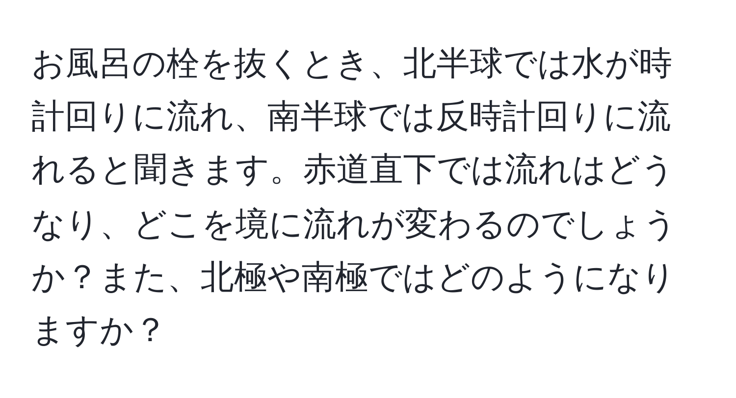 お風呂の栓を抜くとき、北半球では水が時計回りに流れ、南半球では反時計回りに流れると聞きます。赤道直下では流れはどうなり、どこを境に流れが変わるのでしょうか？また、北極や南極ではどのようになりますか？